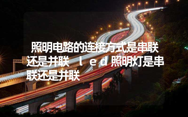 照明电路的连接方式是串联还是并联 led照明灯是串联还是并联